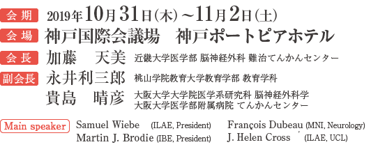 会期：2019年10月31日（木）〜11月2日（土）／会場：神戸国際会議場	神戸ポートピアホテル／会長：加藤　天美（近畿大学医学部 脳神経外科 難治てんかんセンター）／副会長：永井利三郎（桃山学院教育大学教育学部 教育学科）、貴島　晴彦（大阪大学大学院医学系研究科 脳神経外科学 大阪大学医学部附属病院 てんかんセンター）／Main speaker：Samuel Wiebe (ILAE, President) Martin J. Brodie (IBE, President) François Dubeau (MNI, Neurology) J. Helen Cross    (ILAE, UCL)